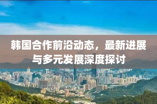 韩国合作前沿动态，最新进展与多元发展深度探讨