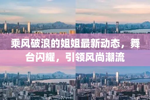 乘风破浪的姐姐最新动态，舞台闪耀，引领风尚潮流