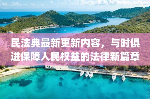 民法典最新更新内容，与时俱进保障人民权益的法律新篇章
