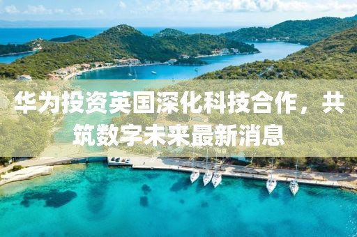 华为投资英国深化科技合作，共筑数字未来最新消息
