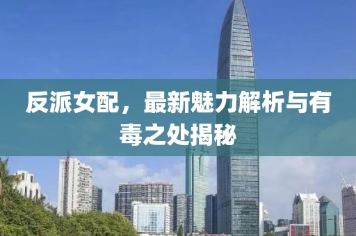 反派女配，最新魅力解析与有毒之处揭秘