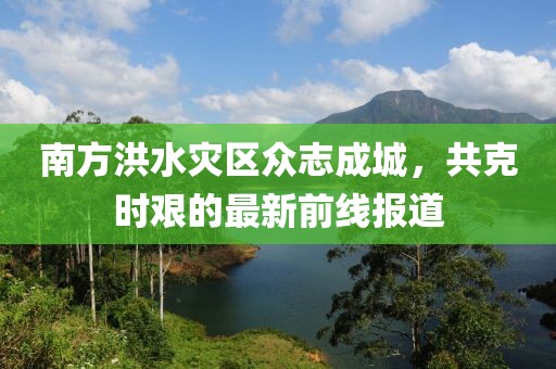 南方洪水灾区众志成城，共克时艰的最新前线报道
