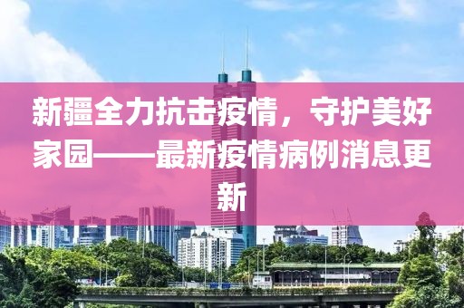 新疆全力抗击疫情，守护美好家园——最新疫情病例消息更新