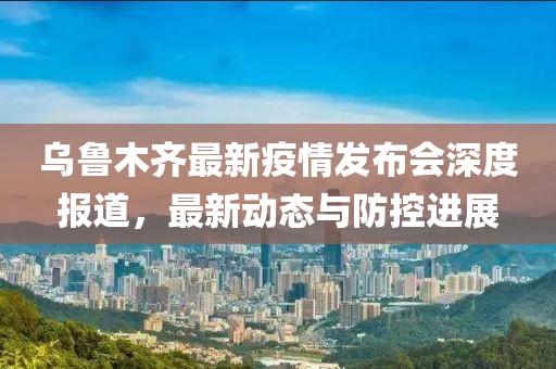 乌鲁木齐最新疫情发布会深度报道，最新动态与防控进展