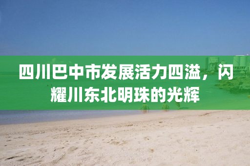四川巴中市发展活力四溢，闪耀川东北明珠的光辉
