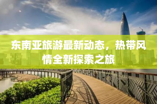 东南亚旅游最新动态，热带风情全新探索之旅