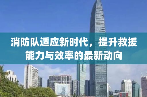 消防队适应新时代，提升救援能力与效率的最新动向