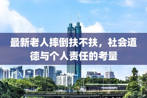 最新老人摔倒扶不扶，社会道德与个人责任的考量