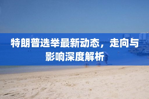 特朗普选举最新动态，走向与影响深度解析