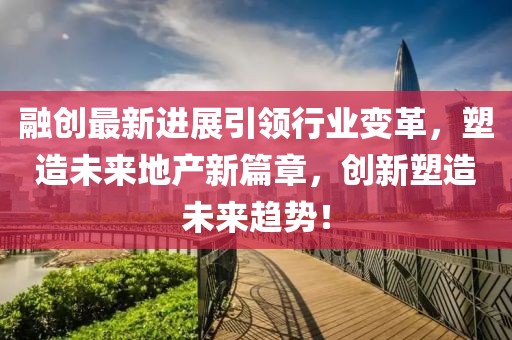 融创最新进展引领行业变革，塑造未来地产新篇章，创新塑造未来趋势！