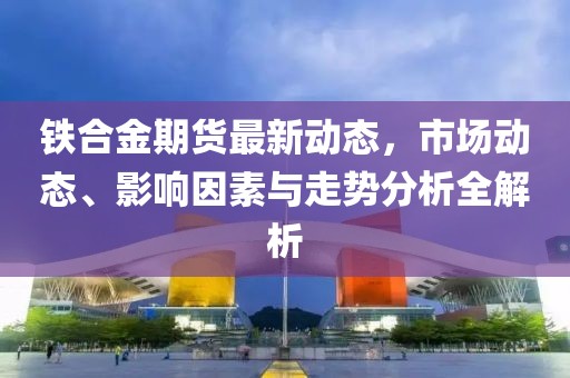 铁合金期货最新动态，市场动态、影响因素与走势分析全解析