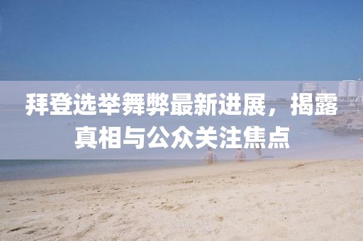 拜登选举舞弊最新进展，揭露真相与公众关注焦点