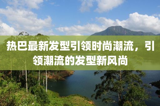 热巴最新发型引领时尚潮流，引领潮流的发型新风尚