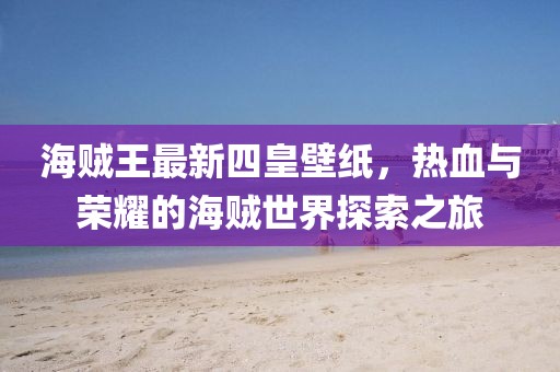 海贼王最新四皇壁纸，热血与荣耀的海贼世界探索之旅