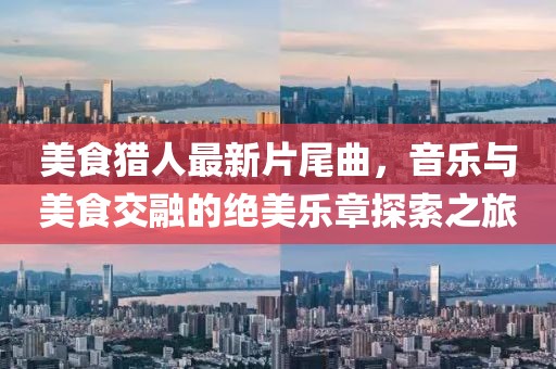 美食猎人最新片尾曲，音乐与美食交融的绝美乐章探索之旅