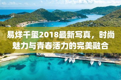 易烊千玺2018最新写真，时尚魅力与青春活力的完美融合