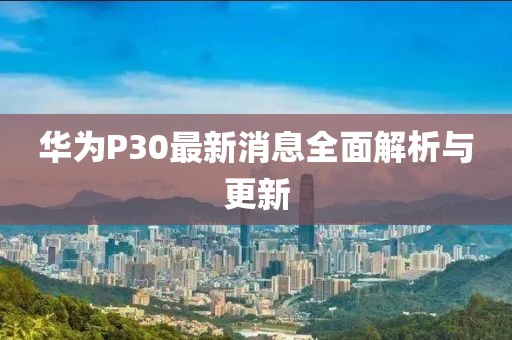 华为P30最新消息全面解析与更新