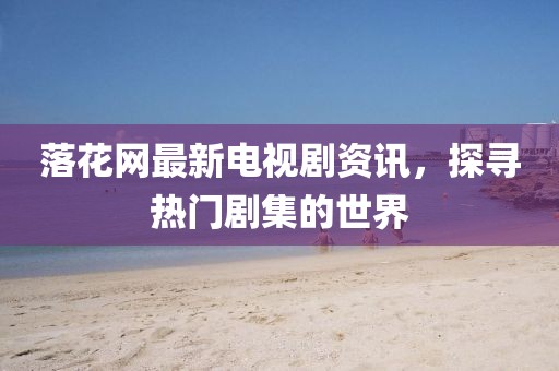 落花网最新电视剧资讯，探寻热门剧集的世界
