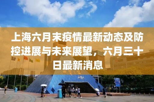上海六月末疫情最新动态及防控进展与未来展望，六月三十日最新消息