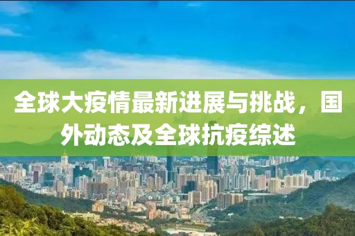 全球大疫情最新进展与挑战，国外动态及全球抗疫综述