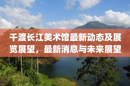 千渡长江美术馆最新动态及展览展望，最新消息与未来展望