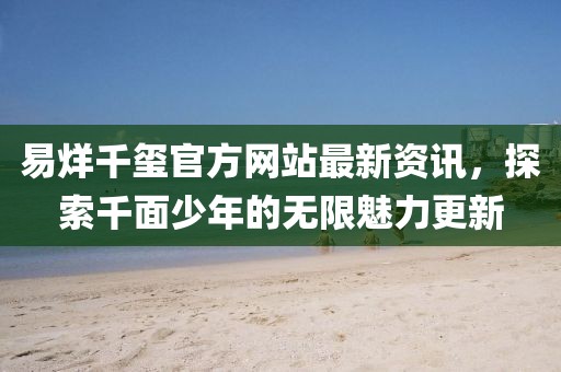 易烊千玺官方网站最新资讯，探索千面少年的无限魅力更新