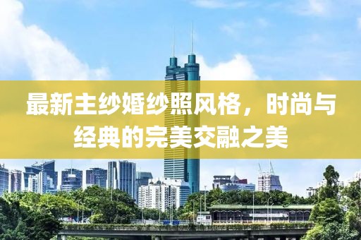 最新主纱婚纱照风格，时尚与经典的完美交融之美
