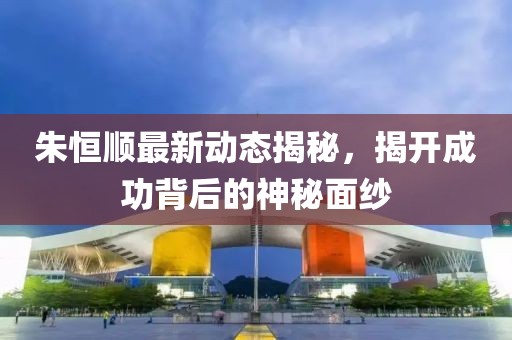 朱恒顺最新动态揭秘，揭开成功背后的神秘面纱