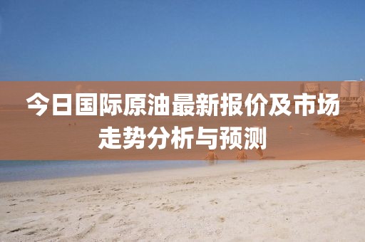 今日国际原油最新报价及市场走势分析与预测