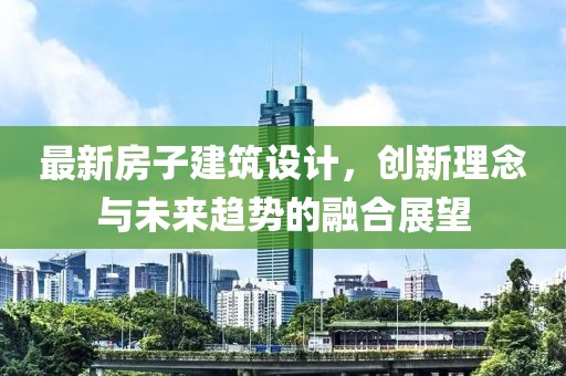 最新房子建筑设计，创新理念与未来趋势的融合展望