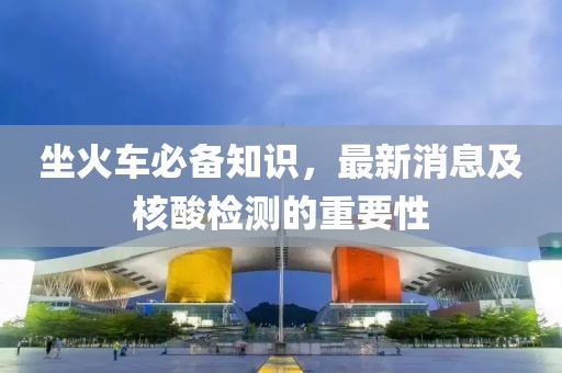 坐火车必备知识，最新消息及核酸检测的重要性