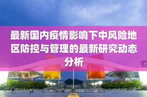 最新国内疫情影响下中风险地区防控与管理的最新研究动态分析