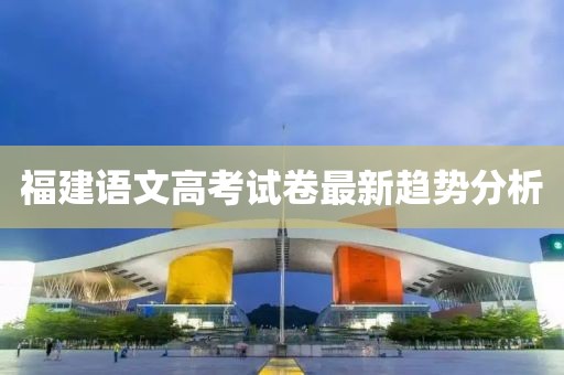 福建语文高考试卷最新趋势分析
