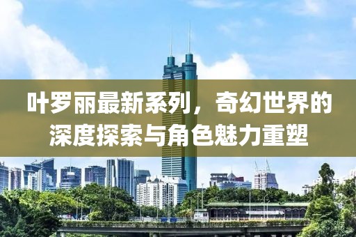 叶罗丽最新系列，奇幻世界的深度探索与角色魅力重塑