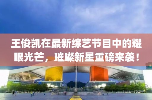 王俊凯在最新综艺节目中的耀眼光芒，璀璨新星重磅来袭！