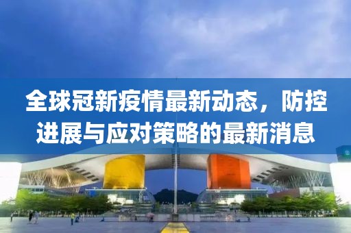 全球冠新疫情最新动态，防控进展与应对策略的最新消息