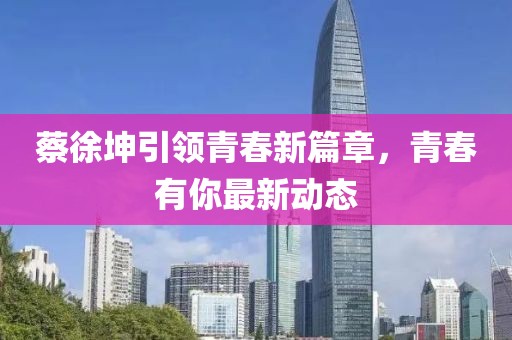 蔡徐坤引领青春新篇章，青春有你最新动态