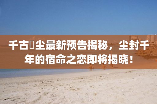 千古玦尘最新预告揭秘，尘封千年的宿命之恋即将揭晓！