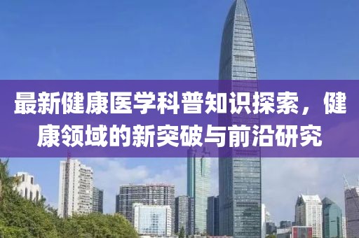 最新健康医学科普知识探索，健康领域的新突破与前沿研究