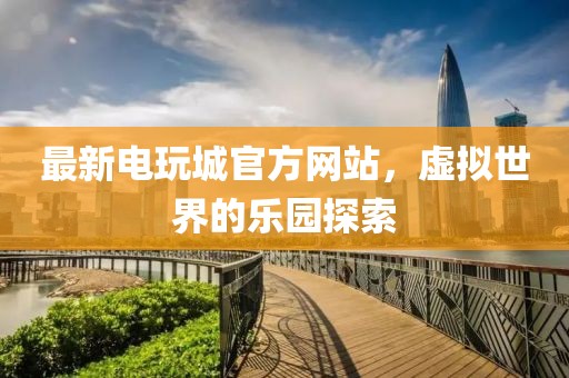 最新电玩城官方网站，虚拟世界的乐园探索
