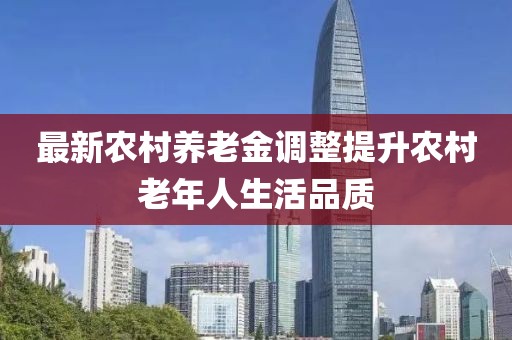 最新农村养老金调整提升农村老年人生活品质