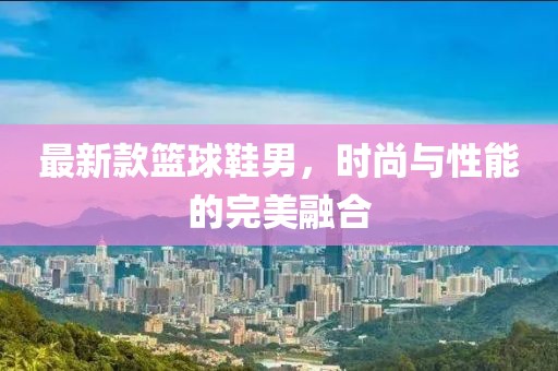 最新款篮球鞋男，时尚与性能的完美融合