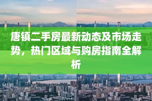 唐镇二手房最新动态及市场走势，热门区域与购房指南全解析