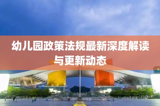 幼儿园政策法规最新深度解读与更新动态