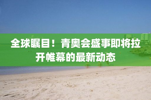 全球瞩目！青奥会盛事即将拉开帷幕的最新动态