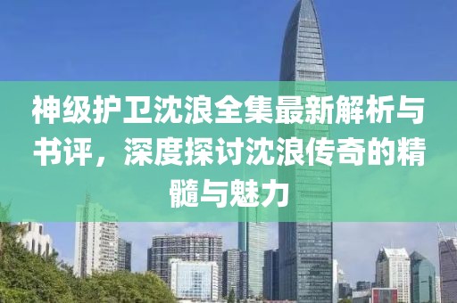 神级护卫沈浪全集最新解析与书评，深度探讨沈浪传奇的精髓与魅力