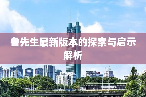 鲁先生最新版本的探索与启示解析