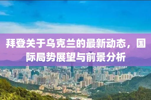 拜登关于乌克兰的最新动态，国际局势展望与前景分析