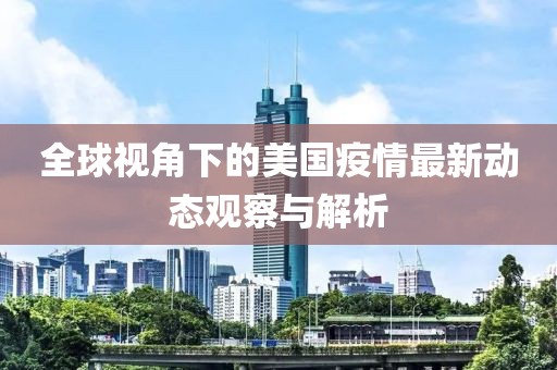 全球视角下的美国疫情最新动态观察与解析
