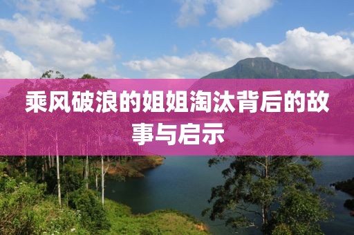 乘风破浪的姐姐淘汰背后的故事与启示